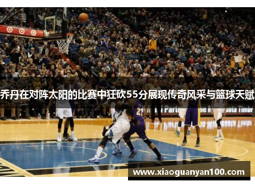 乔丹在对阵太阳的比赛中狂砍55分展现传奇风采与篮球天赋
