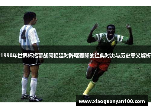 1990年世界杯揭幕战阿根廷对阵喀麦隆的经典对决与历史意义解析